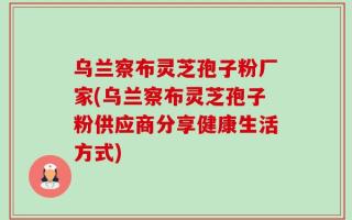 乌兰察布灵芝孢子粉厂家(乌兰察布灵芝孢子粉供应商分享健康生活方式)