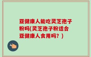 亚健康人能吃灵芝孢子粉吗(灵芝孢子粉适合亚健康人食用吗？)