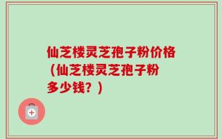 仙芝楼灵芝孢子粉价格 (仙芝楼灵芝孢子粉多少钱？)