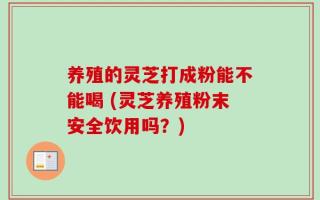 养殖的灵芝打成粉能不能喝 (灵芝养殖粉末安全饮用吗？)