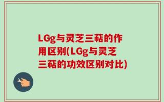 LGg与灵芝三萜的作用区别(LGg与灵芝三萜的功效区别对比)