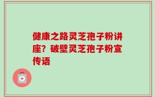 健康之路灵芝孢子粉讲座？破壁灵芝孢子粉宣传语