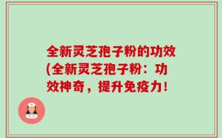 全新灵芝孢子粉的功效(全新灵芝孢子粉：功效神奇，提升免疫力！