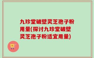 九珍堂破壁灵芝孢子粉用量(探讨九珍堂破壁灵芝孢子粉适宜用量)