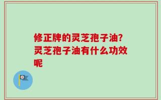 修正牌的灵芝孢子油？灵芝孢子油有什么功效呢