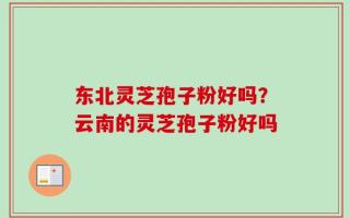 东北灵芝孢子粉好吗？云南的灵芝孢子粉好吗