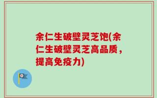 余仁生破壁灵芝饱(余仁生破壁灵芝高品质，提高免疫力)