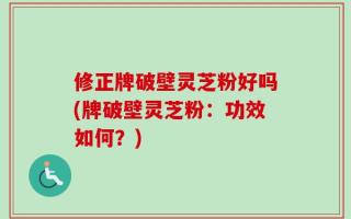 修正牌破壁灵芝粉好吗(牌破壁灵芝粉：功效如何？)