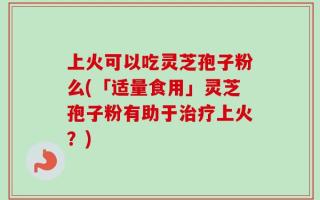 上火可以吃灵芝孢子粉么(「适量食用」灵芝孢子粉有助于治疗上火？)