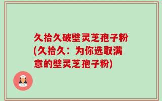 久拾久破壁灵芝孢子粉(久拾久：为你选取满意的壁灵芝孢子粉)