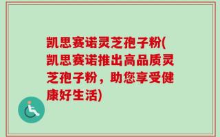 凯思赛诺灵芝孢子粉(凯思赛诺推出高品质灵芝孢子粉，助您享受健康好生活)
