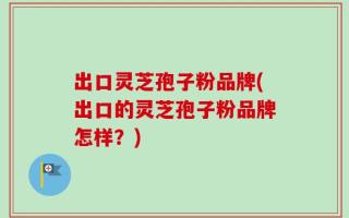 出口灵芝孢子粉品牌(出口的灵芝孢子粉品牌怎样？)