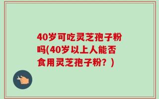 40岁可吃灵芝孢子粉吗(40岁以上人能否食用灵芝孢子粉？)