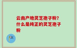 云南产地灵芝孢子粉？什么是纯正的灵芝孢子粉