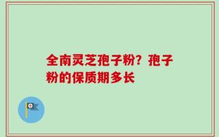 全南灵芝孢子粉？孢子粉的保质期多长