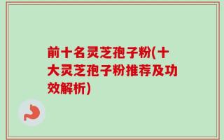 前十名灵芝孢子粉(十大灵芝孢子粉推荐及功效解析)