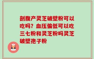 剖腹产灵芝破壁粉可以吃吗？血压偏低可以吃三七粉和灵芝粉吗灵芝破壁孢子粉