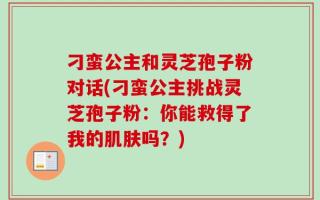 刁蛮公主和灵芝孢子粉对话(刁蛮公主挑战灵芝孢子粉：你能救得了我的肌肤吗？)
