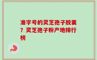 准字号的灵芝孢子胶囊？灵芝孢子粉产地排行榜