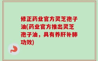 修正药业官方灵芝孢子油(药业官方推出灵芝孢子油，具有养肝补肺功效)