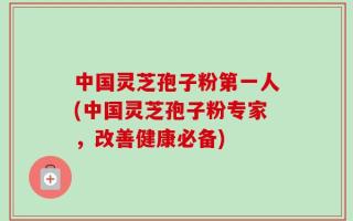 中国灵芝孢子粉第一人(中国灵芝孢子粉专家，改善健康必备)