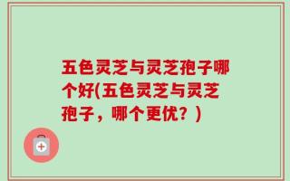 五色灵芝与灵芝孢子哪个好(五色灵芝与灵芝孢子，哪个更优？)