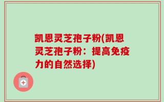 凯恩灵芝孢子粉(凯恩灵芝孢子粉：提高免疫力的自然选择)