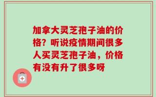 加拿大灵芝孢子油的价格？听说疫情期间很多人买灵芝孢子油，价格有没有升了很多呀