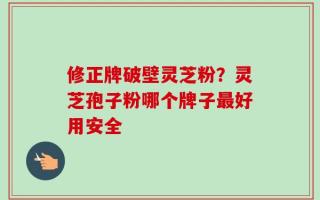 修正牌破壁灵芝粉？灵芝孢子粉哪个牌子最好用安全