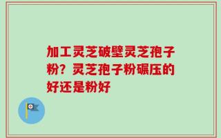 加工灵芝破壁灵芝孢子粉？灵芝孢子粉碾压的好还是粉好
