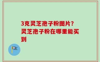3克灵芝孢子粉图片？灵芝孢子粉在哪里能买到