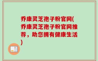 乔康灵芝孢子粉官网(乔康灵芝孢子粉官网推荐，助您拥有健康生活)