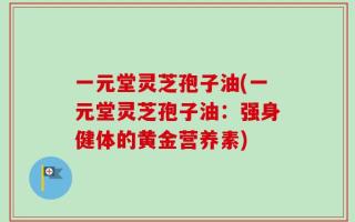 一元堂灵芝孢子油(一元堂灵芝孢子油：强身健体的黄金营养素)