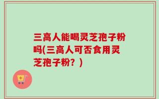 三高人能喝灵芝孢子粉吗(三高人可否食用灵芝孢子粉？)