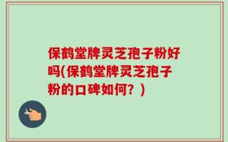 保鹤堂牌灵芝孢子粉好吗(保鹤堂牌灵芝孢子粉的口碑如何？)