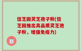 信芝园灵芝孢子粉(信芝园推出高品质灵芝孢子粉，增强免疫力)