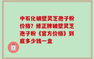 中石化破壁灵芝孢子粉价格？修正牌破壁灵芝孢子粉《官方价格》到底多少钱一盒