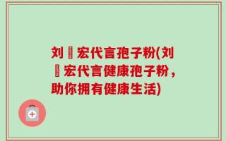 刘畊宏代言孢子粉(刘畊宏代言健康孢子粉，助你拥有健康生活)