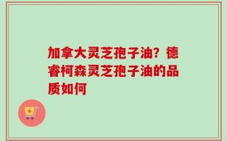 加拿大灵芝孢子油？德睿柯森灵芝孢子油的品质如何