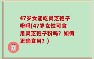 47岁女能吃灵芝孢子粉吗(47岁女性可食用灵芝孢子粉吗？如何正确食用？)