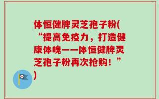 体恒健牌灵芝孢子粉(“提高免疫力，打造健康体魄——体恒健牌灵芝孢子粉再次抢购！”)