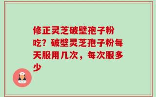 修正灵芝破壁孢子粉 吃？破壁灵芝孢子粉每天服用几次，每次服多少