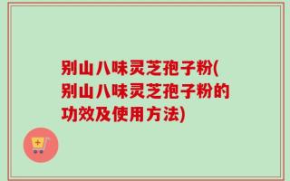 别山八味灵芝孢子粉(别山八味灵芝孢子粉的功效及使用方法)