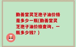 勤善堂灵芝孢子油价格是多少一瓶(勤善堂灵芝孢子油价格查询，一瓶多少钱？)