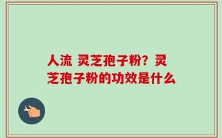 人流 灵芝孢子粉？灵芝孢子粉的功效是什么