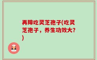 再障吃灵芝孢子(吃灵芝孢子，养生功效大？)