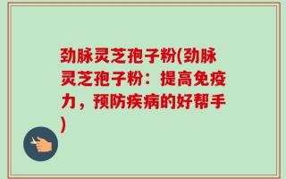 劲脉灵芝孢子粉(劲脉灵芝孢子粉：提高免疫力，预防疾病的好帮手)