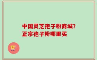 中国灵芝孢子粉商城？正宗孢子粉哪里买