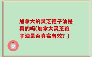 加拿大的灵芝孢子油是真的吗(加拿大灵芝孢子油是否真实有效？)