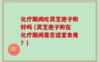 化疗期间吃灵芝孢子粉好吗 (灵芝孢子粉在化疗期间是否适宜食用？)